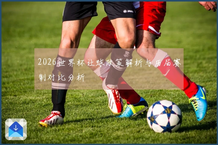 2026世界杯让球政策解析与历届赛制对比分析