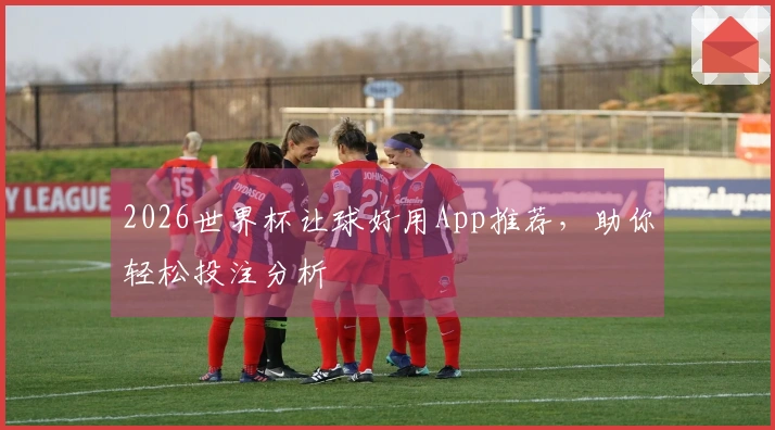 2026世界杯让球好用App推荐，助你轻松投注分析