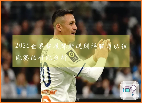 2026世界杯滚球新规则详解与以往比赛的对比分析